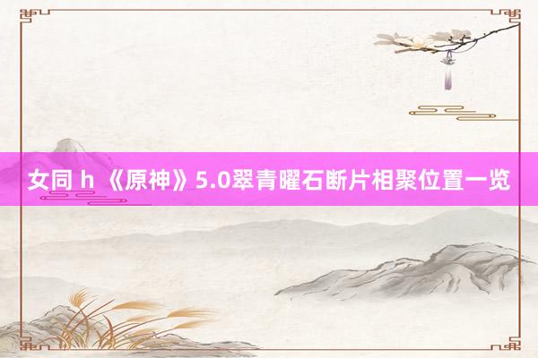 女同 h 《原神》5.0翠青曜石断片相聚位置一览