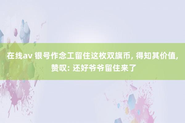 在线av 银号作念工留住这枚双旗币， 得知其价值， 赞叹: 还好爷爷留住来了