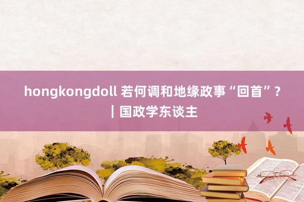 hongkongdoll 若何调和地缘政事“回首”？｜国政学东谈主