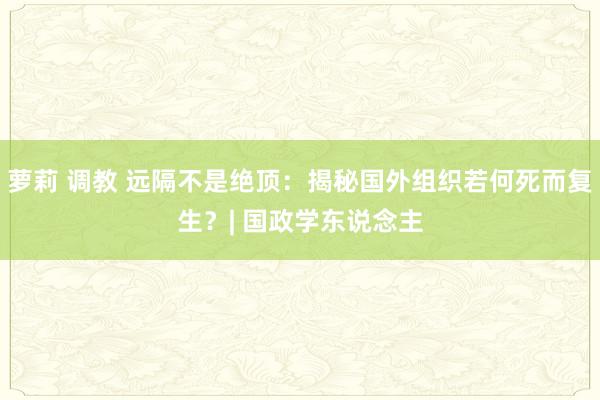 萝莉 调教 远隔不是绝顶：揭秘国外组织若何死而复生？| 国政学东说念主