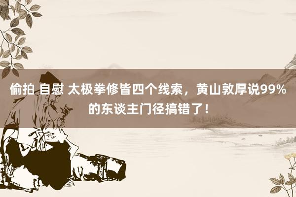 偷拍 自慰 太极拳修皆四个线索，黄山敦厚说99%的东谈主门径搞错了！