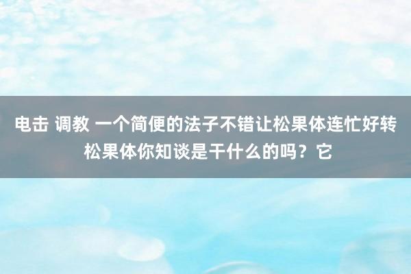 电击 调教 一个简便的法子不错让松果体连忙好转 松果体你知谈是干什么的吗？它