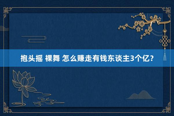 抱头摇 裸舞 怎么赚走有钱东谈主3个亿？