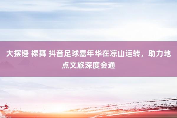 大摆锤 裸舞 抖音足球嘉年华在凉山运转，助力地点文旅深度会通