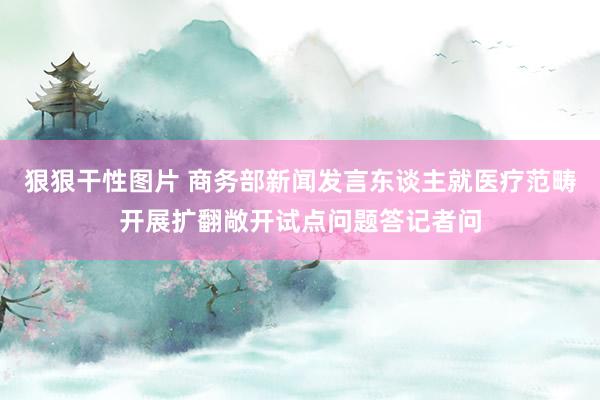 狠狠干性图片 商务部新闻发言东谈主就医疗范畴开展扩翻敞开试点问题答记者问