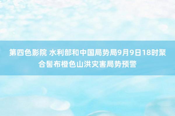 第四色影院 水利部和中国局势局9月9日18时聚合髻布橙色山洪灾害局势预警