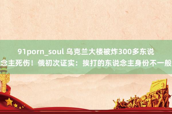 91porn_soul 乌克兰大楼被炸300多东说念主死伤！俄初次证实：挨打的东说念主身份不一般