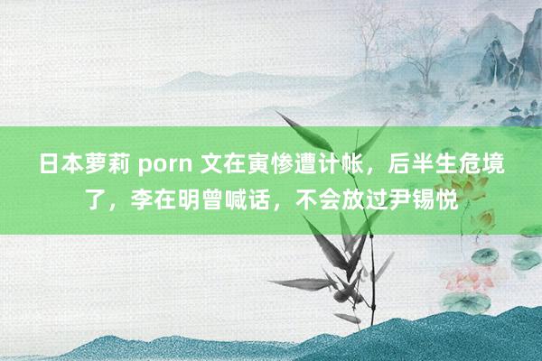 日本萝莉 porn 文在寅惨遭计帐，后半生危境了，李在明曾喊话，不会放过尹锡悦