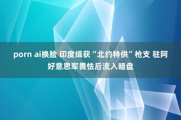 porn ai换脸 印度缉获“北约特供”枪支 驻阿好意思军畏怯后流入暗盘