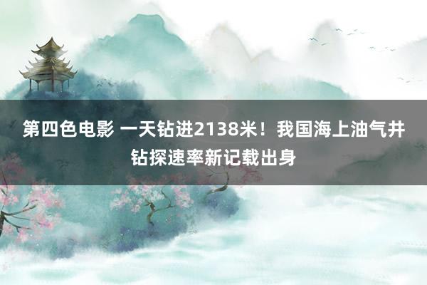 第四色电影 一天钻进2138米！我国海上油气井钻探速率新记载出身