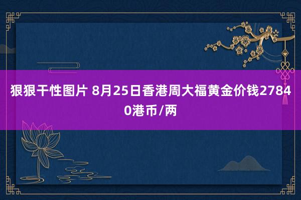 狠狠干性图片 8月25日香港周大福黄金价钱27840港币/两