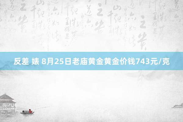 反差 婊 8月25日老庙黄金黄金价钱743元/克