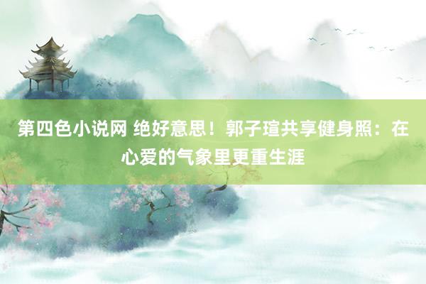 第四色小说网 绝好意思！郭子瑄共享健身照：在心爱的气象里更重生涯