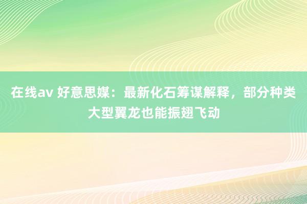 在线av 好意思媒：最新化石筹谋解释，部分种类大型翼龙也能振翅飞动