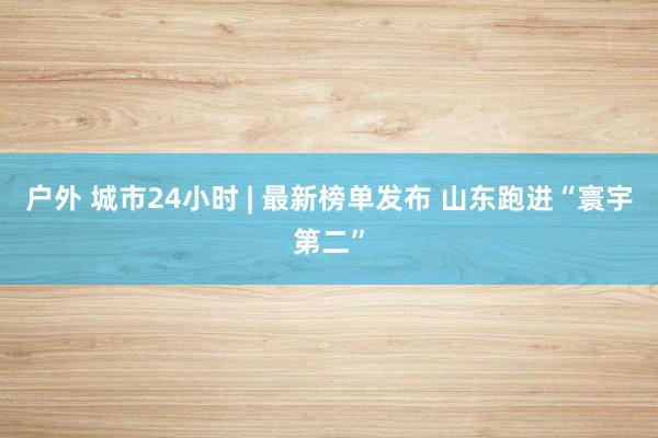 户外 城市24小时 | 最新榜单发布 山东跑进“寰宇第二”