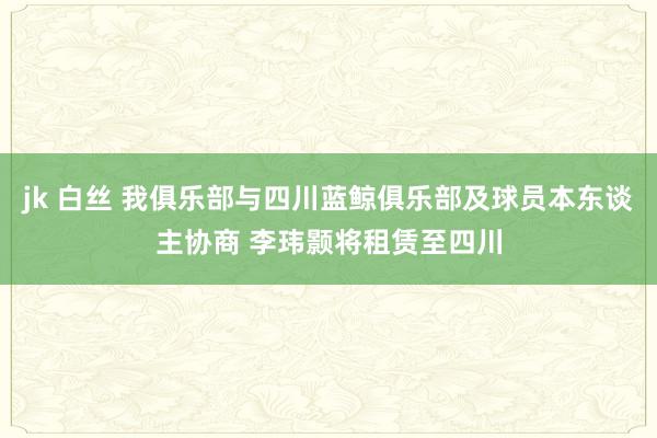 jk 白丝 我俱乐部与四川蓝鲸俱乐部及球员本东谈主协商 李玮颢将租赁至四川