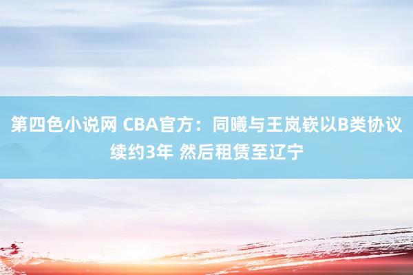 第四色小说网 CBA官方：同曦与王岚嵚以B类协议续约3年 然后租赁至辽宁