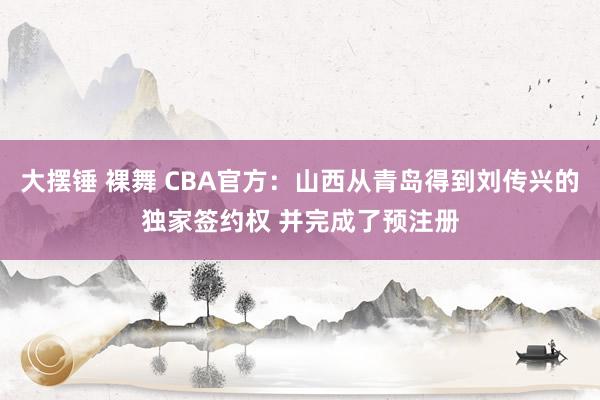 大摆锤 裸舞 CBA官方：山西从青岛得到刘传兴的独家签约权 并完成了预注册