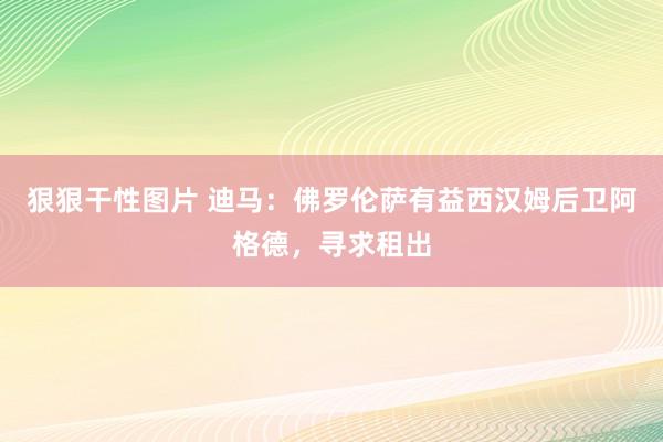 狠狠干性图片 迪马：佛罗伦萨有益西汉姆后卫阿格德，寻求租出