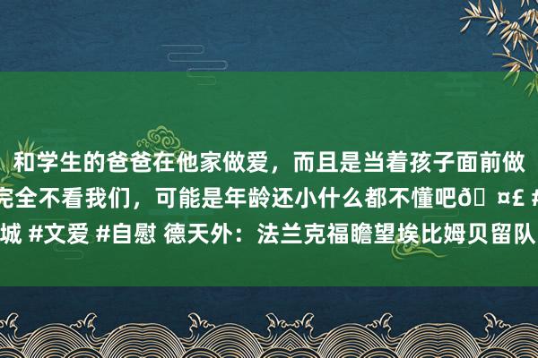 和学生的爸爸在他家做爱，而且是当着孩子面前做爱，太刺激了，孩子完全不看我们，可能是年龄还小什么都不懂吧🤣 #同城 #文爱 #自慰 德天外：法兰克福瞻望埃比姆贝留队，莫得与那不勒斯完满条约