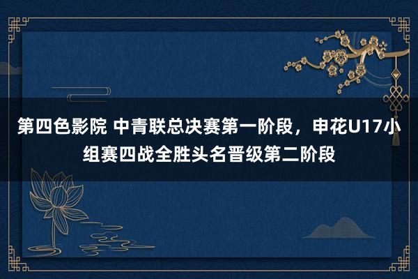 第四色影院 中青联总决赛第一阶段，申花U17小组赛四战全胜头名晋级第二阶段