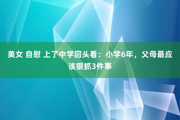 美女 自慰 上了中学回头看：小学6年，父母最应该狠抓3件事