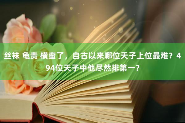 丝袜 龟责 横蛮了，自古以来哪位天子上位最难？494位天子中他尽然排第一？