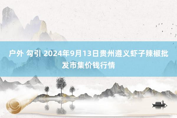 户外 勾引 2024年9月13日贵州遵义虾子辣椒批发市集价钱行情