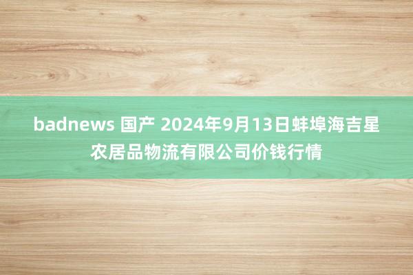 badnews 国产 2024年9月13日蚌埠海吉星农居品物流有限公司价钱行情