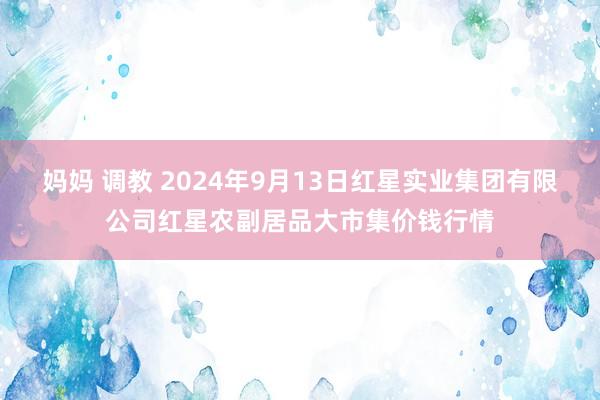 妈妈 调教 2024年9月13日红星实业集团有限公司红星农副居品大市集价钱行情