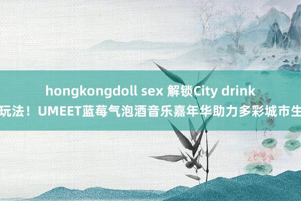 hongkongdoll sex 解锁City drink新玩法！UMEET蓝莓气泡酒音乐嘉年华助力多彩城市生存