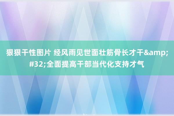 狠狠干性图片 经风雨见世面壮筋骨长才干&#32;全面提高干部当代化支持才气