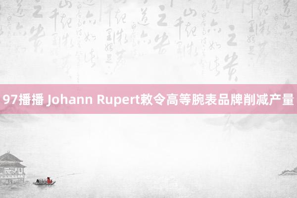 97播播 Johann Rupert敕令高等腕表品牌削减产量