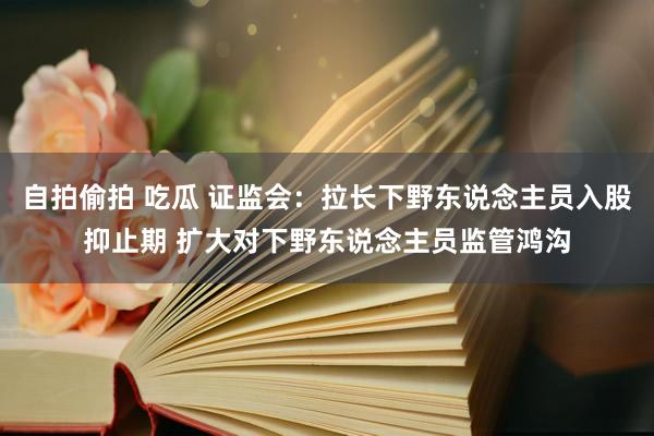 自拍偷拍 吃瓜 证监会：拉长下野东说念主员入股抑止期 扩大对下野东说念主员监管鸿沟