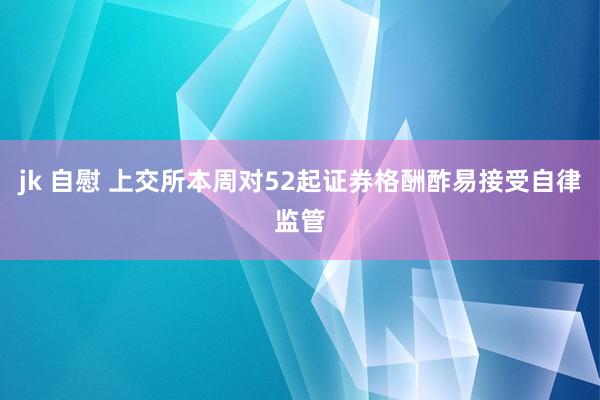 jk 自慰 上交所本周对52起证券格酬酢易接受自律监管