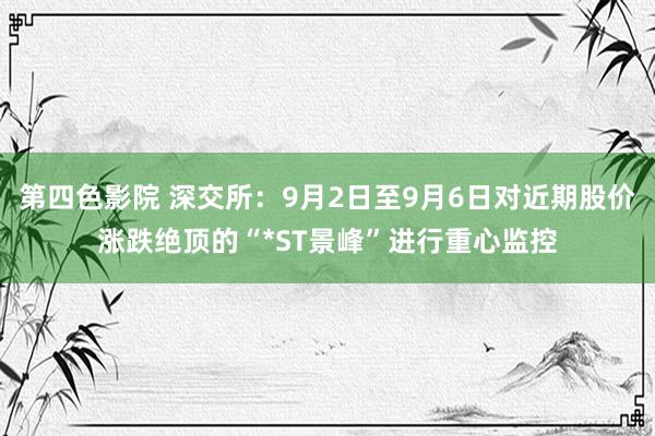 第四色影院 深交所：9月2日至9月6日对近期股价涨跌绝顶的“*ST景峰”进行重心监控