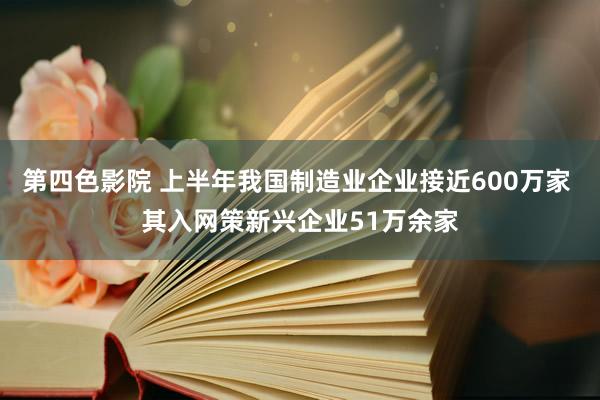 第四色影院 上半年我国制造业企业接近600万家 其入网策新兴企业51万余家