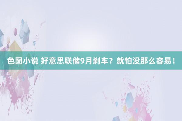 色图小说 好意思联储9月刹车？就怕没那么容易！