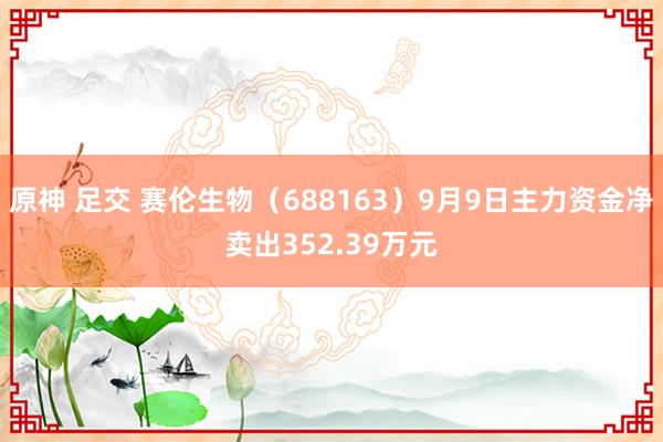 原神 足交 赛伦生物（688163）9月9日主力资金净卖出352.39万元