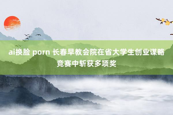 ai换脸 porn 长春早教会院在省大学生创业谋略竞赛中斩获多项奖