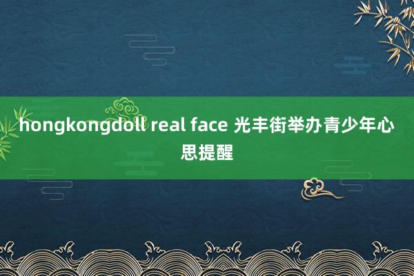 hongkongdoll real face 光丰街举办青少年心思提醒