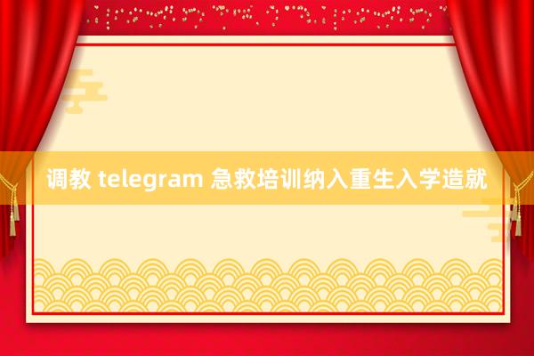 调教 telegram 急救培训纳入重生入学造就