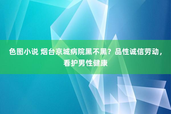 色图小说 烟台京城病院黑不黑？品性诚信劳动，看护男性健康