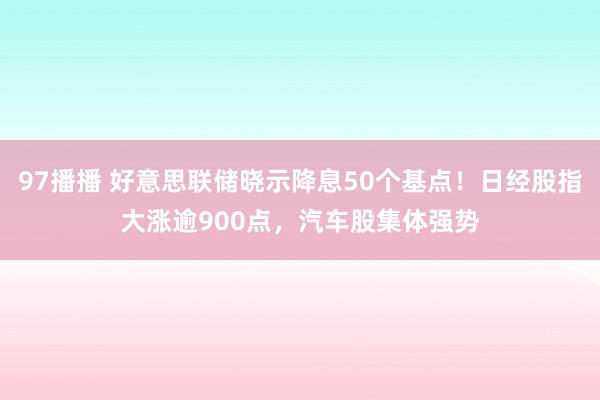 97播播 好意思联储晓示降息50个基点！日经股指大涨逾900点，汽车股集体强势