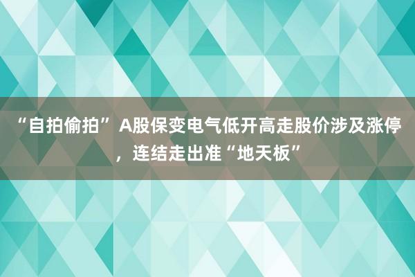 “自拍偷拍” A股保变电气低开高走股价涉及涨停，连结走出准“地天板”