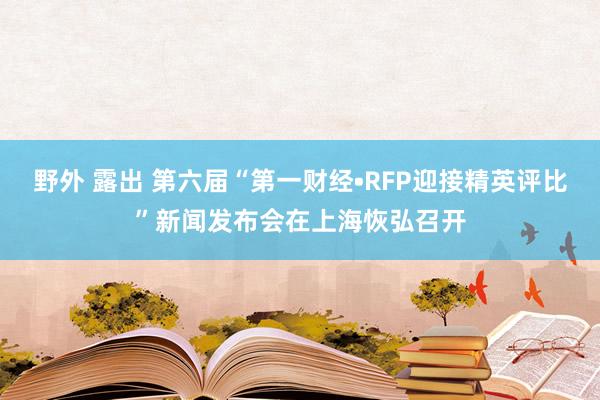 野外 露出 第六届“第一财经•RFP迎接精英评比”新闻发布会在上海恢弘召开