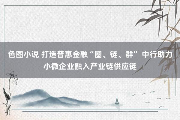 色图小说 打造普惠金融“圈、链、群” 中行助力小微企业融入产业链供应链