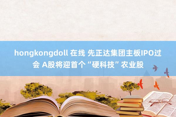 hongkongdoll 在线 先正达集团主板IPO过会 A股将迎首个“硬科技”农业股