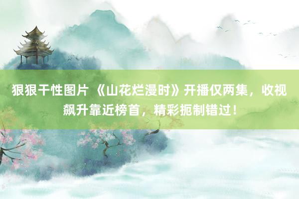 狠狠干性图片 《山花烂漫时》开播仅两集，收视飙升靠近榜首，精彩扼制错过！