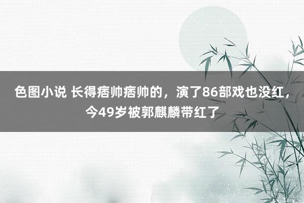 色图小说 长得痞帅痞帅的，演了86部戏也没红，今49岁被郭麒麟带红了